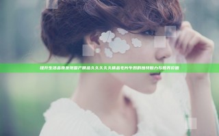 提升生活品质 发现国产精品久久久久久精品毛片牛奶的独特魅力与营养价值